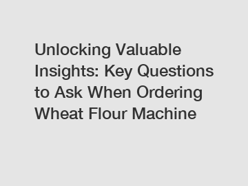 Unlocking Valuable Insights: Key Questions to Ask When Ordering Wheat Flour Machine