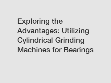 Exploring the Advantages: Utilizing Cylindrical Grinding Machines for Bearings