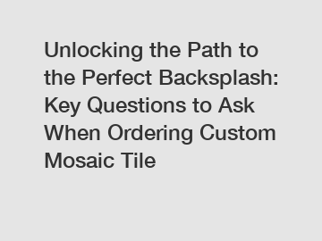 Unlocking the Path to the Perfect Backsplash: Key Questions to Ask When Ordering Custom Mosaic Tile