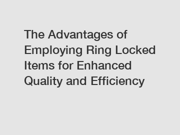 The Advantages of Employing Ring Locked Items for Enhanced Quality and Efficiency