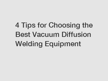 4 Tips for Choosing the Best Vacuum Diffusion Welding Equipment