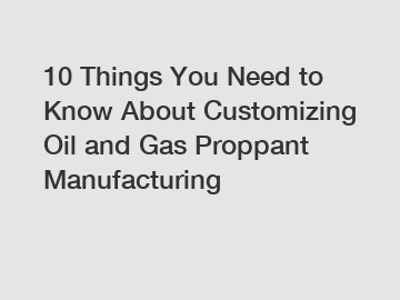 10 Things You Need to Know About Customizing Oil and Gas Proppant Manufacturing