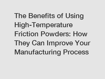 The Benefits of Using High-Temperature Friction Powders: How They Can Improve Your Manufacturing Process