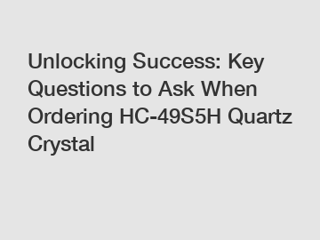 Unlocking Success: Key Questions to Ask When Ordering HC-49S5H Quartz Crystal