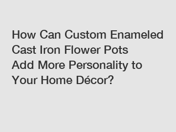 How Can Custom Enameled Cast Iron Flower Pots Add More Personality to Your Home Décor?