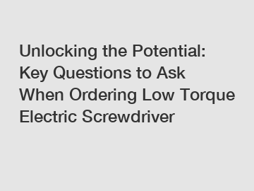 Unlocking the Potential: Key Questions to Ask When Ordering Low Torque Electric Screwdriver