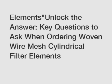 Elements"Unlock the Answer: Key Questions to Ask When Ordering Woven Wire Mesh Cylindrical Filter Elements