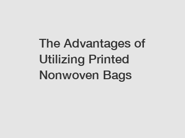 The Advantages of Utilizing Printed Nonwoven Bags