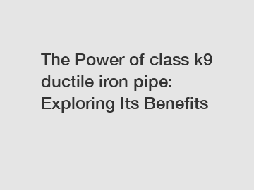 The Power of class k9 ductile iron pipe: Exploring Its Benefits