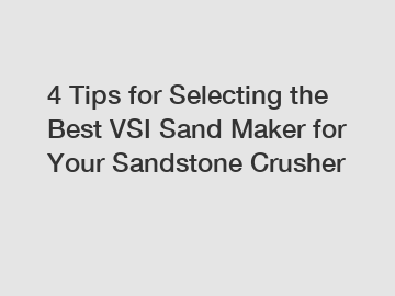 4 Tips for Selecting the Best VSI Sand Maker for Your Sandstone Crusher