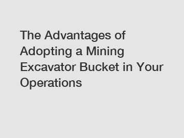 The Advantages of Adopting a Mining Excavator Bucket in Your Operations