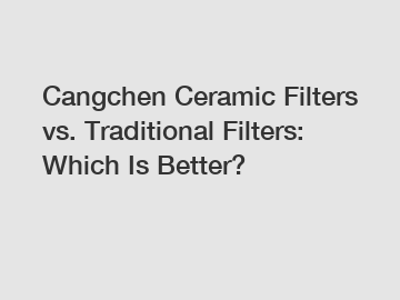 Cangchen Ceramic Filters vs. Traditional Filters: Which Is Better?