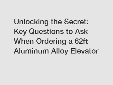 Unlocking the Secret: Key Questions to Ask When Ordering a 62ft Aluminum Alloy Elevator