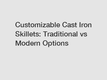 Customizable Cast Iron Skillets: Traditional vs Modern Options