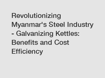 Revolutionizing Myanmar's Steel Industry - Galvanizing Kettles: Benefits and Cost Efficiency