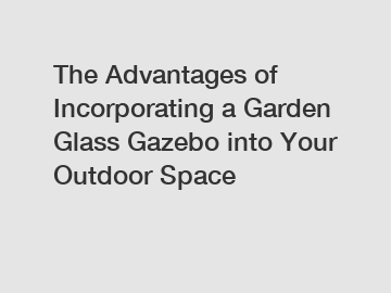 The Advantages of Incorporating a Garden Glass Gazebo into Your Outdoor Space