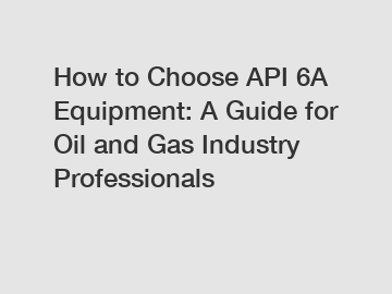 How to Choose API 6A Equipment: A Guide for Oil and Gas Industry Professionals