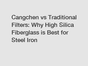 Cangchen vs Traditional Filters: Why High Silica Fiberglass is Best for Steel Iron