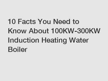 10 Facts You Need to Know About 100KW-300KW Induction Heating Water Boiler