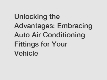 Unlocking the Advantages: Embracing Auto Air Conditioning Fittings for Your Vehicle