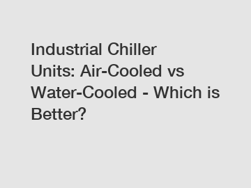 Industrial Chiller Units: Air-Cooled vs Water-Cooled - Which is Better?