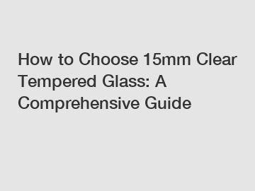 How to Choose 15mm Clear Tempered Glass: A Comprehensive Guide