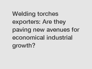 Welding torches exporters: Are they paving new avenues for economical industrial growth?