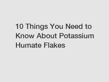 10 Things You Need to Know About Potassium Humate Flakes