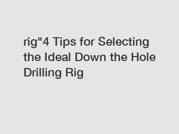 rig"4 Tips for Selecting the Ideal Down the Hole Drilling Rig