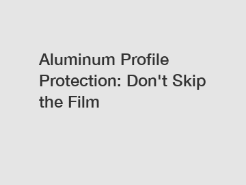 Aluminum Profile Protection: Don't Skip the Film