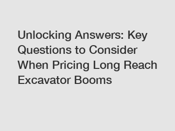 Unlocking Answers: Key Questions to Consider When Pricing Long Reach Excavator Booms