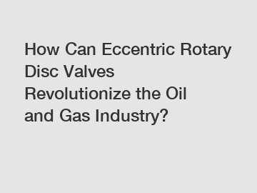 How Can Eccentric Rotary Disc Valves Revolutionize the Oil and Gas Industry?