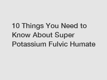 10 Things You Need to Know About Super Potassium Fulvic Humate