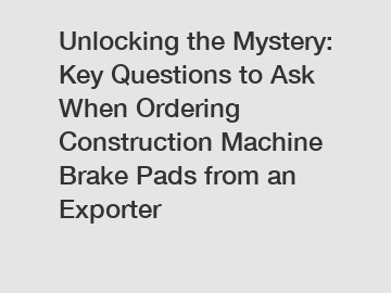 Unlocking the Mystery: Key Questions to Ask When Ordering Construction Machine Brake Pads from an Exporter