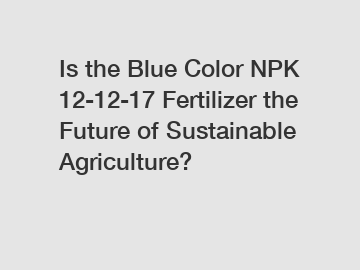 Is the Blue Color NPK 12-12-17 Fertilizer the Future of Sustainable Agriculture?