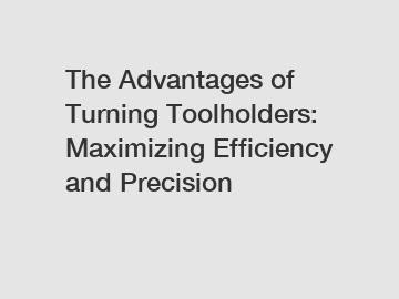 The Advantages of Turning Toolholders: Maximizing Efficiency and Precision