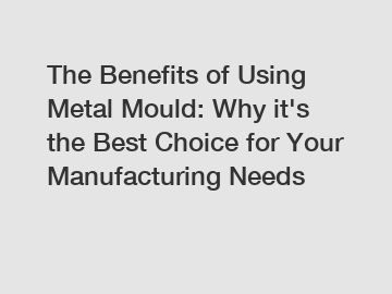 The Benefits of Using Metal Mould: Why it's the Best Choice for Your Manufacturing Needs