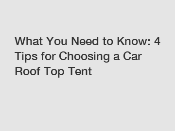 What You Need to Know: 4 Tips for Choosing a Car Roof Top Tent