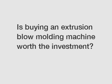 Is buying an extrusion blow molding machine worth the investment?