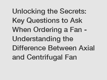 Unlocking the Secrets: Key Questions to Ask When Ordering a Fan - Understanding the Difference Between Axial and Centrifugal Fan