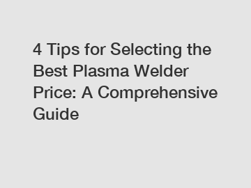 4 Tips for Selecting the Best Plasma Welder Price: A Comprehensive Guide