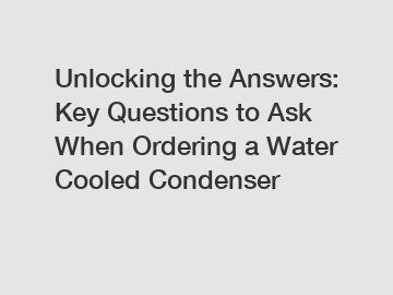 Unlocking the Answers: Key Questions to Ask When Ordering a Water Cooled Condenser