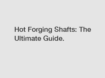 Hot Forging Shafts: The Ultimate Guide.