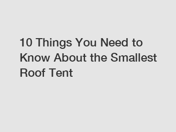 10 Things You Need to Know About the Smallest Roof Tent