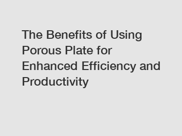 The Benefits of Using Porous Plate for Enhanced Efficiency and Productivity