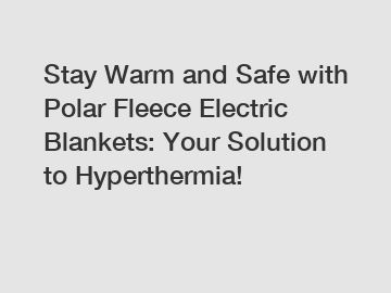 Stay Warm and Safe with Polar Fleece Electric Blankets: Your Solution to Hyperthermia!