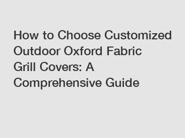 How to Choose Customized Outdoor Oxford Fabric Grill Covers: A Comprehensive Guide