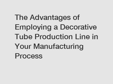 The Advantages of Employing a Decorative Tube Production Line in Your Manufacturing Process