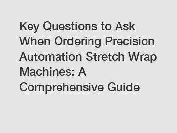 Key Questions to Ask When Ordering Precision Automation Stretch Wrap Machines: A Comprehensive Guide