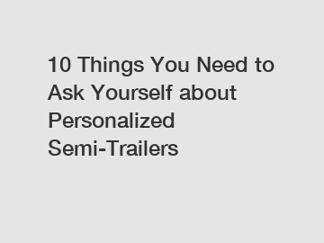 10 Things You Need to Ask Yourself about Personalized Semi-Trailers